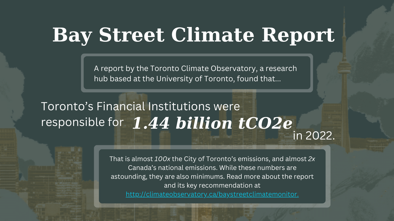 Header for the Bay Street Climate Report , with the text: A report by the Toronto Climate Observatory, a research hub based at the University of Toronto, found that Toronto’s Financial Institutions were responsible for 1.44 billion tCO2e in 2022.That is almost 100x the City of Toronto’s emissions, and almost 2x Canada’s national emissions. While these numbers are astounding, they are also minimums. Read more about the report and its key recommendation at http://climateobservatory.ca/baystreetclimatemonitor.